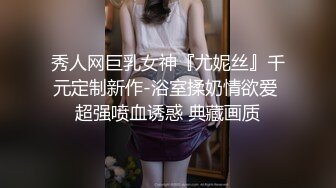 秀人网巨乳女神『尤妮丝』千元定制新作-浴室揉奶情欲爱 超强喷血诱惑 典藏画质