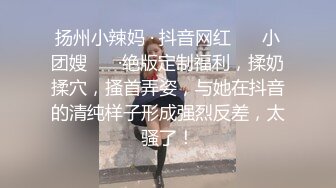 扬州小辣妈 · 抖音网红 ❤️小团嫂❤️ ·绝版定制福利，揉奶揉穴，搔首弄姿，与她在抖音的清纯样子形成强烈反差，太骚了！