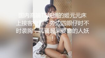 国内高端TS妩媚的姬元元床上接客自慰，旁边四眼仔时不时袭胸，风骚起来要命的人妖！