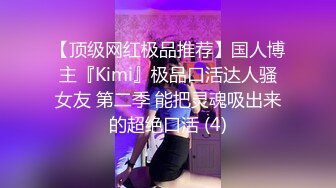 【顶级网红极品推荐】国人博主『Kimi』极品口活达人骚女友 第二季 能把灵魂吸出来的超绝口活 (4)