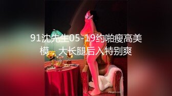 91沈先生05-19约啪瘦高美模，大长腿后入特别爽