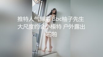 推特人气博主 Bbc柚子先生 大尺度约会小模特 户外露出啪啪