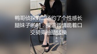 鸭哥侦探第二场约了个性感长腿妹子啪啪，摸逼调情跪着口交骑乘抽插猛操