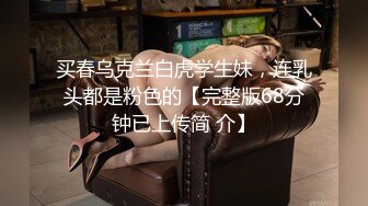 买春乌克兰白虎学生妹，连乳头都是粉色的【完整版68分钟已上传简 介】