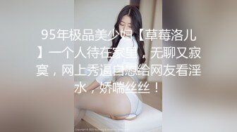 95年极品美少妇【草莓洛儿】一个人待在家里，无聊又寂寞，网上秀逼自慰给网友看淫水，娇喘丝丝！