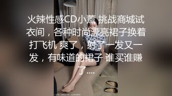 火辣性感CD小薰 挑战商城试衣间，各种时尚漂亮裙子换着打飞机 爽了，射了一发又一发，有味道的裙子 谁买谁赚了....