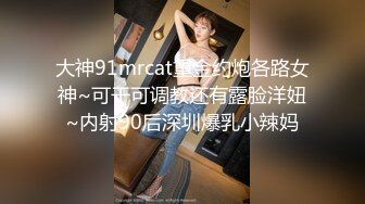 大神91mrcat重金约炮各路女神~可干可调教还有露脸洋妞~内射90后深圳爆乳小辣妈