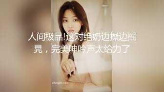 人间极品!这对绝奶边操边摇晃，完美呻吟声太给力了