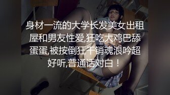 身材一流的大学长发美女出租屋和男友性爱,狂吃大鸡巴舔蛋蛋,被按倒狂干销魂浪吟超好听,普通话对白！