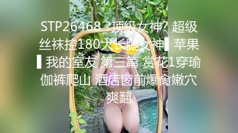 STP26468 ?顶级女神? 超级丝袜控180大长腿女神▌苹果▌我的室友 第三篇 赏花1穿瑜伽裤爬山 酒店窗前爆肏嫩穴爽翻