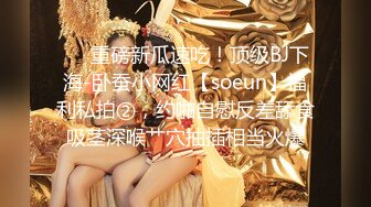 ❤️重磅新瓜速吃！顶级BJ下海-卧蚕小网红【soeun】福利私拍②，约啪自慰反差舔食吸茎深喉艹穴抽插相当火爆