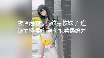 夜店泡的漂亮纹身软妹子 连续抽插嘤咛呻吟 抱着操给力