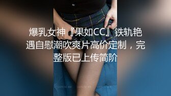 爆乳女神『果如CC』铁轨艳遇自慰潮吹爽片高价定制，完整版已上传简阶