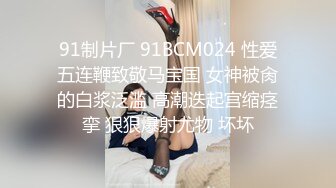 91制片厂 91BCM024 性爱五连鞭致敬马宝国 女神被肏的白浆泛滥 高潮迭起宫缩痉挛 狠狠爆射尤物 坏坏