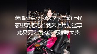 装逼高中小师妹放假主动上我家里玩把她推到床上用力猛草她爽完之后扮纯情嚎嚎大哭