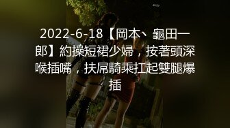 2022-6-18【岡本丶龜田一郎】約操短裙少婦，按著頭深喉插嘴，扶屌騎乘扛起雙腿爆插