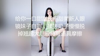 给你一口甜甜长相甜美新人眼镜妹子自慰，揉搓奶子慢慢脱掉翘起大屁股特写道具摩擦