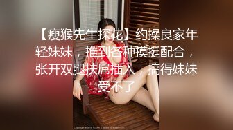 【瘦猴先生探花】约操良家年轻妹妹，推到各种摸挺配合，张开双腿扶屌插入，搞得妹妹受不了