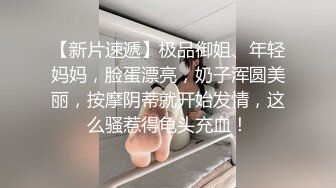 【新片速遞】极品御姐、年轻妈妈，脸蛋漂亮，奶子浑圆美丽，按摩阴蒂就开始发情，这么骚惹得龟头充血！