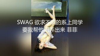 SWAG 欲求不满的系上同学要我帮他们弄出来 菲菲