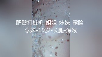 肥臀打桩机-姐姐-妹妹-露脸-学妹-19岁-长腿-深喉