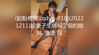 (起點傳媒)(qdyp-010)(20221211)趁妻子生病叫了個約啪妹-壞壞.TS