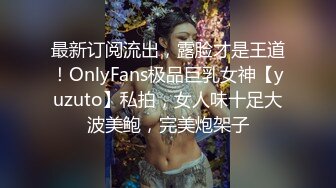 最新订阅流出，露脸才是王道！OnlyFans极品巨乳女神【yuzuto】私拍，女人味十足大波美鲍，完美炮架子