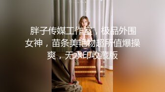  胖子传媒工作室，极品外围女神，苗条美艳物超所值爆操爽，无水印收藏版