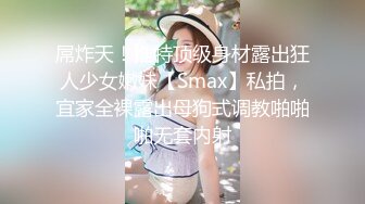 屌炸天！推特顶级身材露出狂人少女嫩妹【Smax】私拍，宜家全裸露出母狗式调教啪啪啪无套内射