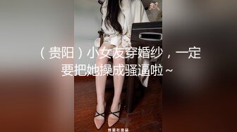 （贵阳）小女友穿婚纱，一定要把她操成骚逼啦～