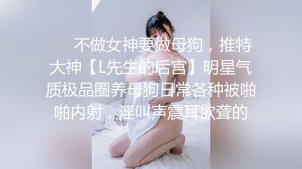 ❤️不做女神要做母狗，推特大神【L先生的后宫】明星气质极品圈养母狗日常各种被啪啪内射，淫叫声震耳欲聋的