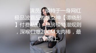 ⚫️⚫️演员、模特于一身网红极品波霸反差婊女神【谭晓彤】付费私拍，私房模特潜规则，深喉口爆20CM大肉棒，最后射胸上