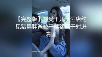 【完整版】骚受干儿子酒店约见猪男胖爸被干爹猛操干射进嘴里