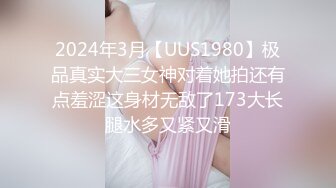 2024年3月【UUS1980】极品真实大三女神对着她拍还有点羞涩这身材无敌了173大长腿水多又紧又滑