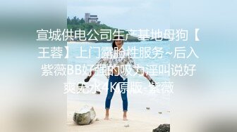 宣城供电公司生产基地母狗【王蓉】上门露脸性服务~后入紫薇BB好强的吸力淫叫说好爽无水4K原版-紫薇