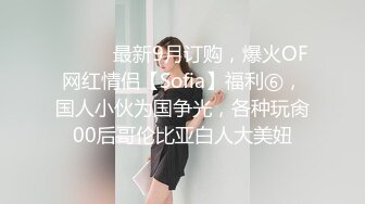 ⚫️⚫️最新9月订购，爆火OF网红情侣【Sofia】福利⑥，国人小伙为国争光，各种玩肏00后哥伦比亚白人大美妞