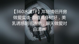 【360水滴TP】年轻情侣开房做爱实录-颜值高身材好，美乳诱惑阴毛浓密，聊天做爱对白清晰