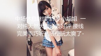 中场休息继续 19岁小姐姐  一对纯天然大胸必须好评 腰线完美乖巧听话随便玩太爽了-