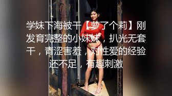 学妹下海被干【萝了个莉】刚发育完整的小妹妹，扒光无套干，青涩害羞，对性爱的经验还不足，有趣刺激