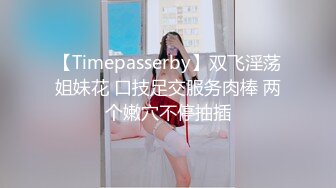 【Timepasserby】双飞淫荡姐妹花 口技足交服务肉棒 两个嫩穴不停抽插