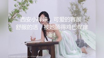   西安小胖妹，可爱的容颜，舒服的活，被她舔得鸡巴痒痒滴！