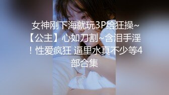  女神刚下海就玩3P给狂操~【公主】心如刀割~含泪手淫 ！性爱疯狂 逼里水真不少等4部合集