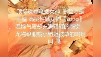 顶级反差骚婊女神_露脸才是王道 高挑性感女神〖song〗温婉气质却充满骚骚的感觉，尤物级眼镜小姐姐被草的啊啊叫