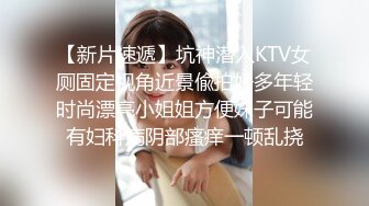 【新片速遞】坑神潜入KTV女厕固定视角近景偸拍好多年轻时尚漂亮小姐姐方便妹子可能有妇科病阴部瘙痒一顿乱挠