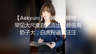 【Aekyuni】南韩平面模特，罕见大尺度自慰流出，颜值高奶子大，白虎粉逼水汪汪