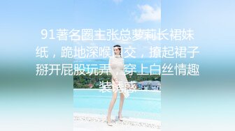 91著名圈主张总萝莉长裙妹纸，跪地深喉口交，撩起裙子掰开屁股玩弄，穿上白丝情趣装诱惑