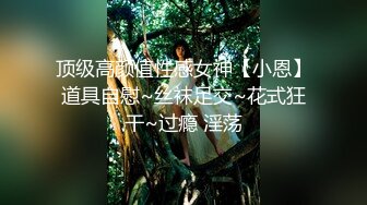 顶级高颜值性感女神【小恩】道具自慰~丝袜足交~花式狂干~过瘾 淫荡