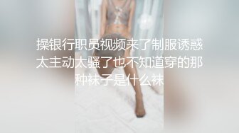 操银行职员视频来了制服诱惑太主动太骚了也不知道穿的那种袜子是什么袜