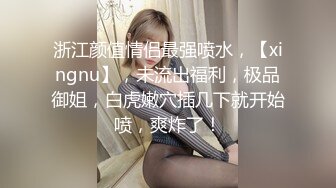 浙江颜值情侣最强喷水，【xingnu】，未流出福利，极品御姐，白虎嫩穴插几下就开始喷，爽炸了！