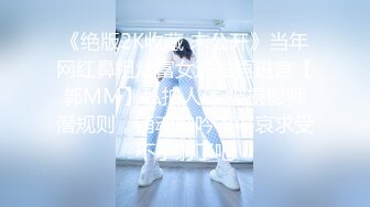 《绝版2K收藏 未公开》当年网红鼻祖炫富女进宫再进宫【郭MM】私拍人体 被摄影师潜规则，销魂呻吟不停哀求受不了射了吧